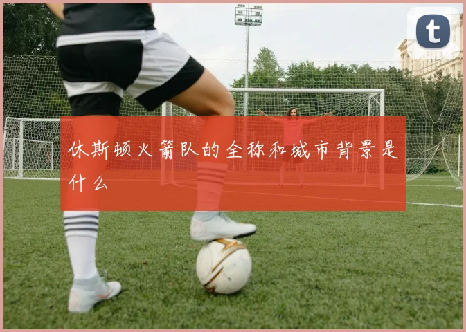 休斯顿火箭队的全称和城市背景是什么