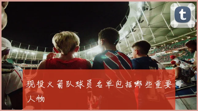 现役火箭队球员名单包括哪些重要人物